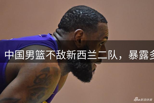 中国男篮不敌新西兰二队，暴露多重问题