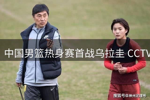 中国男篮热身赛首战乌拉圭 CCTV5+将直播对决