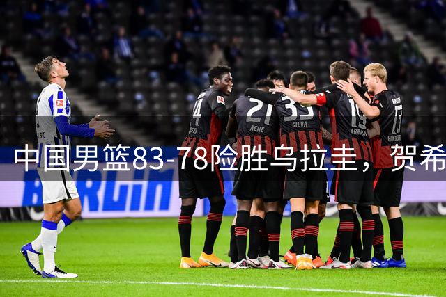 中国男篮83-78险胜乌拉圭，贺希宁17分，胡金秋12+6