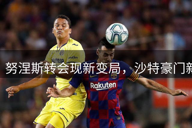 努涅斯转会现新变局，沙特豪门新月酝酿多重方案