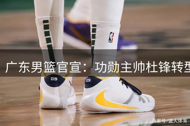 广东男篮官宣：功勋主帅杜锋转型成总教练 新教练组组建仍在推进