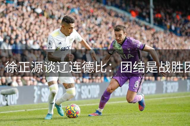 徐正源谈辽连德比：团结是战胜困难的法宝 伤病不减争胜雄心