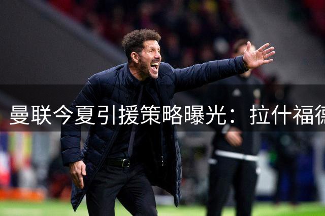 曼联今夏引援策略曝光：拉什福德留队将锁定左边锋配置