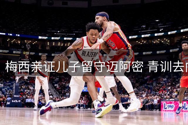 梅西亲证儿子留守迈阿密 青训去向再引父子传承热议