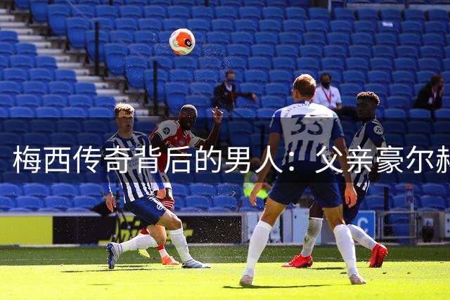 梅西传奇背后的男人：父亲豪尔赫病逝 曾为儿子铺就足球之路