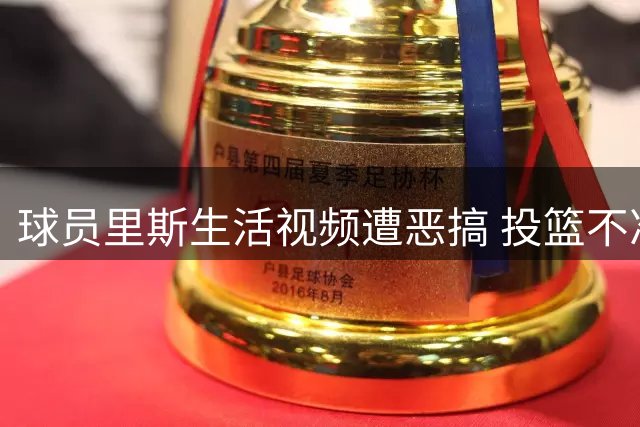 球员里斯生活视频遭恶搞 投篮不准成调侃焦点