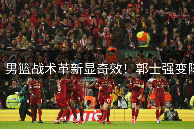 男篮战术革新显奇效！郭士强变阵激活全队火力，34分狂胜喀麦隆