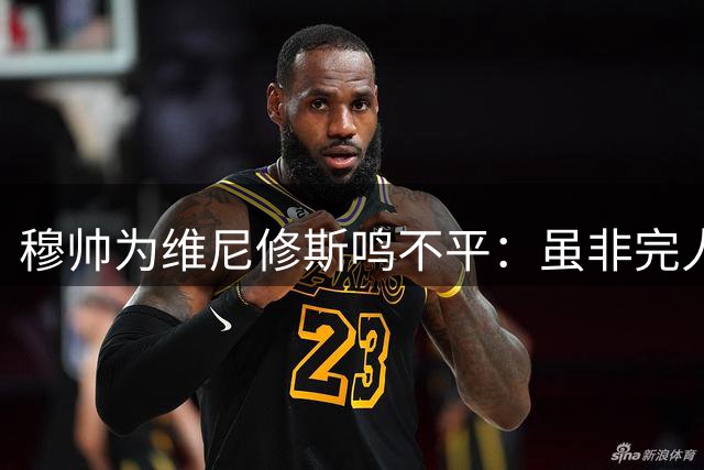 穆帅为维尼修斯鸣不平：虽非完人但不应被战术针对