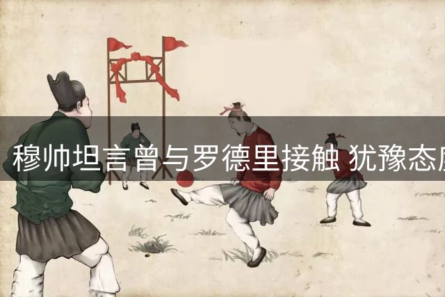 穆帅坦言曾与罗德里接触 犹豫态度引发疑虑