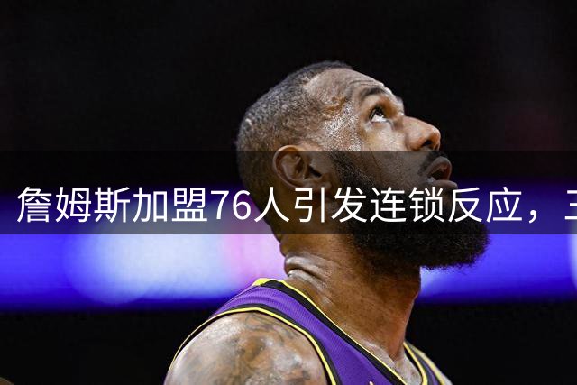 詹姆斯加盟76人引发连锁反应，三大强队紧急调整引援策略