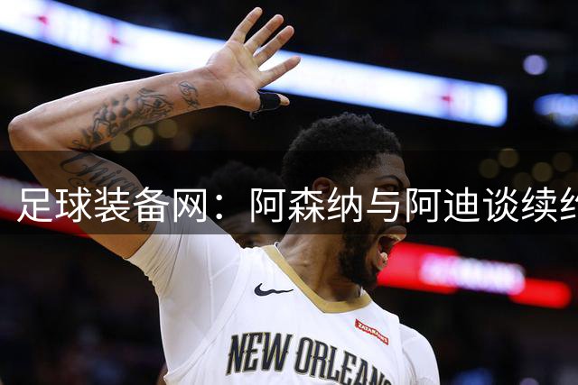 足球装备网：阿森纳与阿迪谈续约，枪手希望年赞助额提升至9000万镑