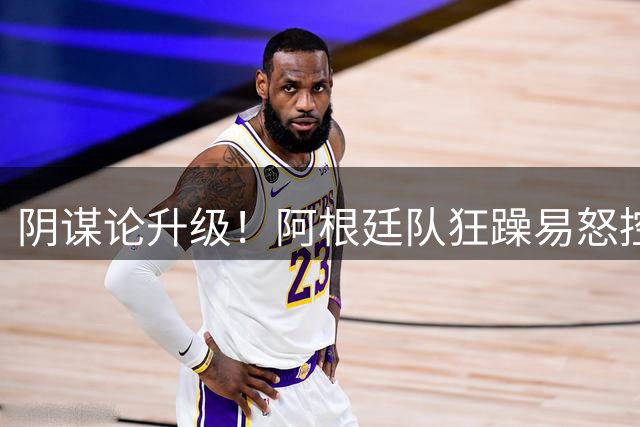 阴谋论升级！阿根廷队狂躁易怒控制不住情绪，大概率使用了兴奋剂