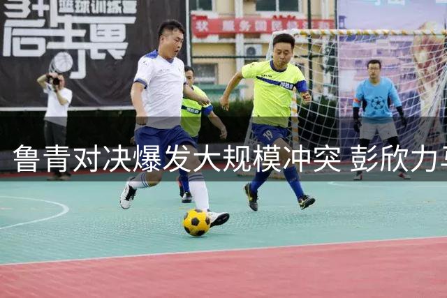 鲁青对决爆发大规模冲突 彭欣力马德鲁加双双染红