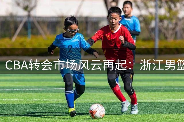 CBA转会市场风云再起：浙江男篮锁定世界杯助攻王 宁波队重组阵容押宝新星