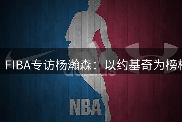 FIBA专访杨瀚森：以约基奇为榜样 立志在NBA开创独特篇章