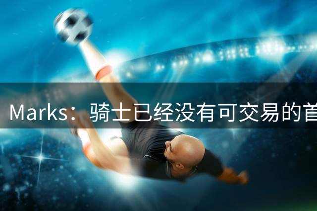 Marks：骑士已经没有可交易的首轮签 只剩一个次轮签可用于运作